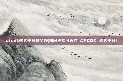 cfcdk购买平台哪个好(如何选择可靠的 CFCDK 购买平台)